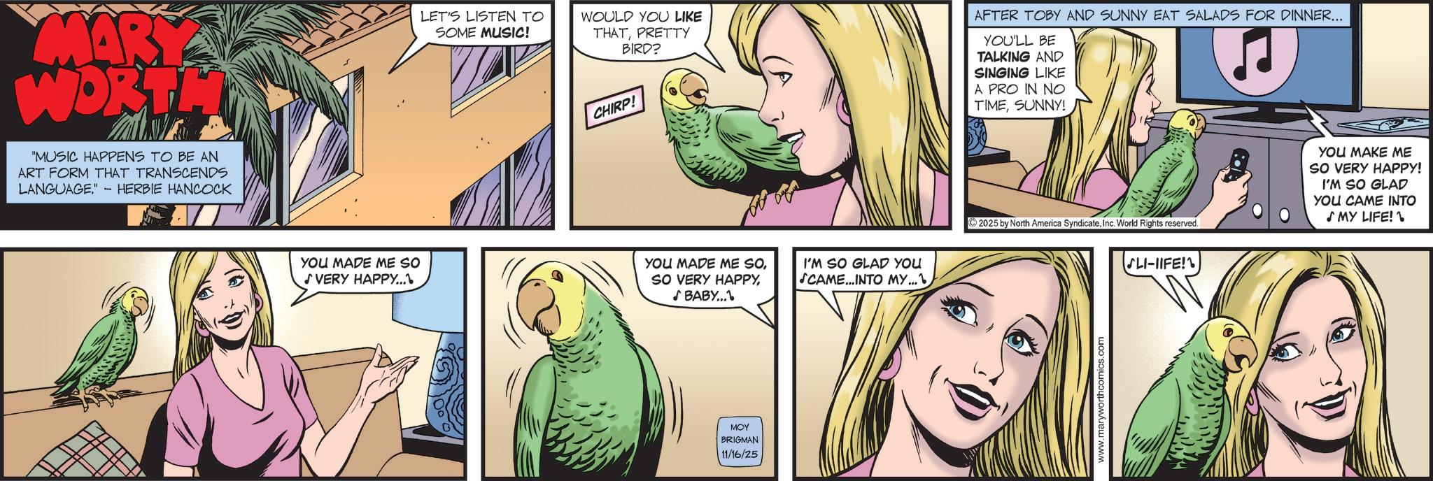 Fictional character OCR: MARY WORTH "MUSIC HAPPENS TO BE AN ART FORM THAT TRANSCENDS LANGUAGE." - HERBIE HANCOCK · LET'S LISTEN TO SOME MUSIC! WOULD YOU LIKE THATPRETTY BIRD? CHIRP! AFTER TOBY AND SUNNY EAT SALADS FOR DINNER... YOU'LL BE TALKING AND SINGING LIKE A PRO IN NO TIMESUNNY! YOU MADE ME SO ? VERY HAPPY...YOU MADE ME SOBABY... I'M SO GLAD YOU SCAME...INTO MY... MOY BRIGMAN 11/16/25 ©2025 by North America SyndicateInc. World Rights reserved. SLI-IIFE! YOU MAKE ME SO VERY HAPPY! I'M SO GLAD YOU CAME INTO ? MY LIFE! www.maryworthcomics.com MARY WORTH " MUSIC HAPPENS TO BE AN ART FORM THAT TRANSCENDS LANGUAGE . " - HERBIE HANCOCK · LET'S LISTEN TO SOME MUSIC ! WOULD YOU LIKE THATPRETTY BIRD ? CHIRP ! AFTER TOBY AND SUNNY EAT SALADS FOR DINNER ... YOU'LL BE TALKING AND SINGING LIKE A PRO IN NO TIMESUNNY ! YOU MADE ME SO ? VERY HAPPY ... YOU MADE ME SOSO VERY HAPPYBABY ... I'M SO GLAD YOU SCAME ... INTO MY ... MOY BRIGMAN 11/16/25 © 2025 by North America SyndicateInc. World Rights reserved . SLI - IIFE ! YOU MAKE ME SO VERY HAPPY ! I'M SO GLAD YOU CAME INTO ? MY LIFE ! www.maryworthcomics.com