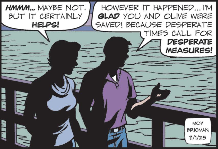 Comic book OCR: DESPERATE MEASURES! HMMM... MAYBE NOT. BUT IT CERTAINLY HELPS! HOWEVER IT HAPPENED... I'M GLAD YOU AND OLIVE WERE SAVED! BECAUSE DESPERATE TIMES CALL FOR MU ??? BRIGMAN 11/1/25 DESPERATE MEASURES ! HMMM ... MAYBE NOT . BUT IT CERTAINLY HELPS ! HOWEVER IT HAPPENED ... I'M GLAD YOU AND OLIVE WERE SAVED ! BECAUSE DESPERATE TIMES CALL FOR MU ??? BRIGMAN 11/1/25