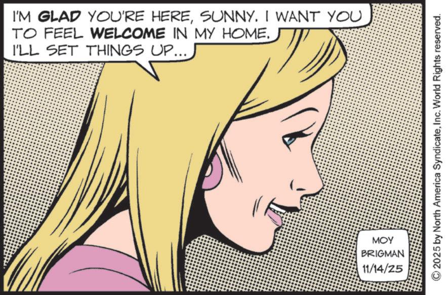 Comic book OCR: I'M GLAD YOU'RE HERESUNNY. I WANT YOU TO FEEL WELCOME IN MY HOME. I'LL SET THINGS UP... MOY BRIGMAN 11/14/25 2025 by North America SyndicateInc. World Rights reserved. I'M GLAD YOU'RE HERESUNNY . I WANT YOU TO FEEL WELCOME IN MY HOME . I'LL SET THINGS UP ... MOY BRIGMAN 11/14/25 2025 by North America SyndicateInc. World Rights reserved .
