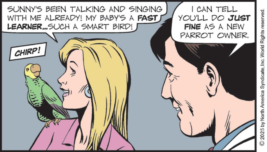 Fictional character OCR: CHIRP! SUNNY'S BEEN TALKING AND SINGING WITH ME ALREADY! MY BABY'S A FAST LEARNER...SUCH A SMART BIRD! I CAN TELL YOU'LL DO JUST FINE AS A NEW PARROT OWNERInc. World Rights reserved. CHIRP ! SUNNY'S BEEN TALKING AND SINGING WITH ME ALREADY ! MY BABY'S A FAST LEARNER ... SUCH A SMART BIRD ! I CAN TELL YOU'LL DO JUST FINE AS A NEW PARROT OWNER2025 by North America SyndicateInc. World Rights reserved .