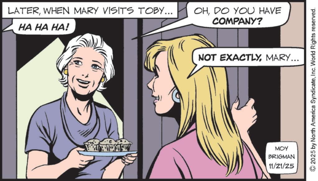 Animation OCR: LATERWHEN MARY VISITS TOBY... HA HA HA! OHDO YOU HAVE COMPANY? NOT EXACTLYMARY... MOY BRIGMAN 11/21/25 © 2025 by North America SyndicateInc. World Rights reserved. LATERWHEN MARY VISITS TOBY ... HA HA HA ! OHDO YOU HAVE COMPANY ? NOT EXACTLYMARY ... MOY BRIGMAN 11/21/25 © 2025 by North America SyndicateInc. World Rights reserved .