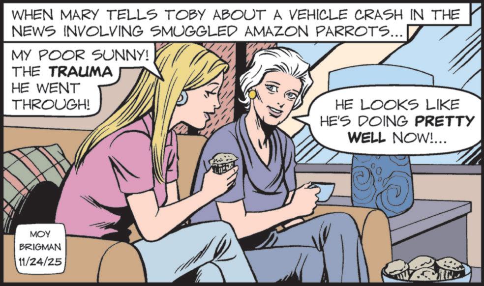 Animated cartoon OCR: WHEN MARY TELLS TOBY ABOUT A VEHICLE CRASH IN THE NEWS INVOLVING SMUGGLED AMAZON PARROTS... MY POOR SUNNY! THE TRAUMA HE WENT THROUGH! MOY BRIGMAN 11/24/25 HE LOOKS LIKE HE'S DOING PRETTY WELL NOW!... WHEN MARY TELLS TOBY ABOUT A VEHICLE CRASH IN THE NEWS INVOLVING SMUGGLED AMAZON PARROTS ... MY POOR SUNNY ! THE TRAUMA HE WENT THROUGH ! MOY BRIGMAN 11/24/25 HE LOOKS LIKE HE'S DOING PRETTY WELL NOW ! ...