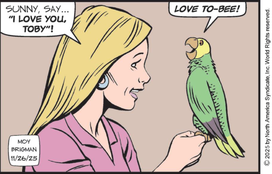Nail OCR: ??? BRIGMAN 11/26/25 SUNNYSAY... "I LOVE YOUTOBY"! LOVE TO-BEE! 2025 by North America SyndicateInc. World Rights reserved. ??? BRIGMAN 11/26/25 SUNNYSAY ... " I LOVE YOUTOBY " ! LOVE TO - BEE ! 2025 by North America SyndicateInc. World Rights reserved .