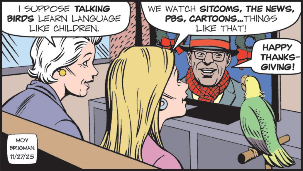Animated cartoon OCR: I SUPPOSE TALKING BIRDS LEARN LANGUAGE LIKE CHILDREN. WE WATCH SITCOMSCARTOONS...THINGS LIKE THAT! MOY BRIGMAN 11/27/25 HAPPY THANKS- GIVING! I SUPPOSE TALKING BIRDS LEARN LANGUAGE LIKE CHILDREN . WE WATCH SITCOMSTHE NEWSCARTOONS ... THINGS LIKE THAT ! MOY BRIGMAN 11/27/25 HAPPY THANKS- GIVING !