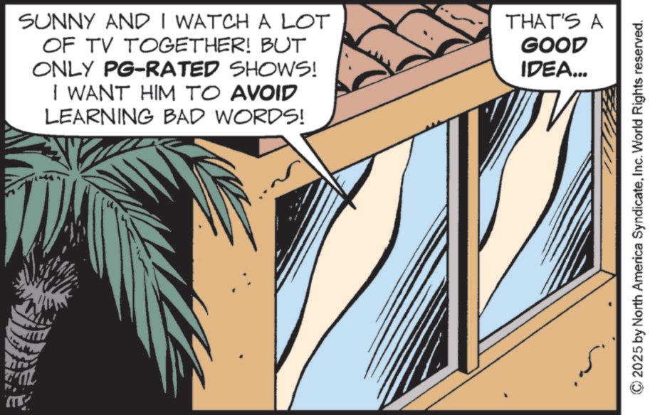 Comic book OCR: FOL SUNNY AND I WATCH A LOT OF TV TOGETHER! BUT ONLY PG-RATED SHOWS! I WANT HIM TO AVOID LEARNING BAD WORDS! THAT'S A GOOD IDEA... ©2025 by North America SyndicateInc. World Rights reserved. FOL SUNNY AND I WATCH A LOT OF TV TOGETHER ! BUT ONLY PG - RATED SHOWS ! I WANT HIM TO AVOID LEARNING BAD WORDS ! THAT'S A GOOD IDEA ... © 2025 by North America SyndicateInc. World Rights reserved .