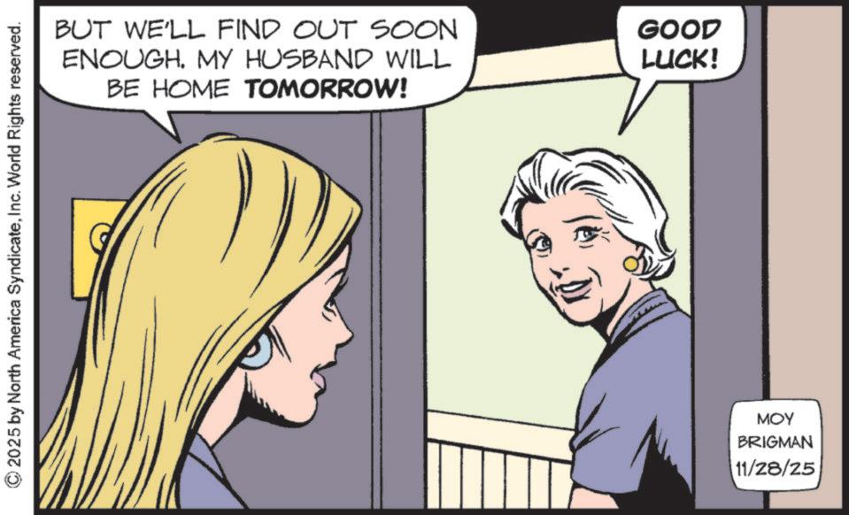 Animated cartoon OCR: © 2025 by North America SyndicateInc. World Rights reserved. BUT WE'LL FIND OUT SOON ENOUGH. MY HUSBAND WILL BE HOME TOMORROW! GOOD LUCK! MOY BRIGMAN 11/28/25 © 2025 by North America SyndicateInc. World Rights reserved . BUT WE'LL FIND OUT SOON ENOUGH . MY HUSBAND WILL BE HOME TOMORROW ! GOOD LUCK ! MOY BRIGMAN 11/28/25