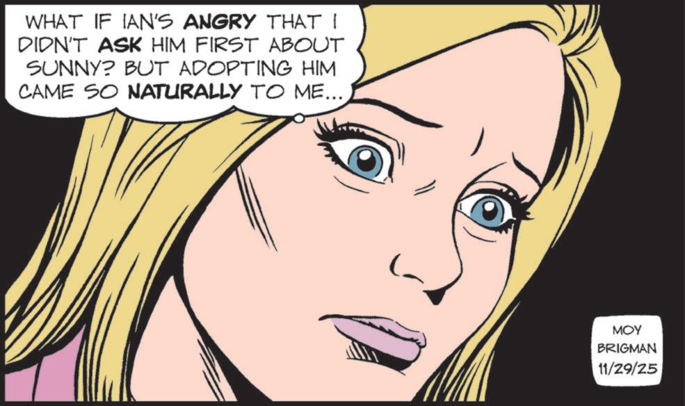 Comic book OCR: WHAT IF IAN'S ANGRY THAT I DIDN'T ASK HIM FIRST ABOUT SUNNY? BUT ADOPTING HIM CAME SO NATURALLY TO ME... MOY BRIGMAN 11/29/25 WHAT IF IAN'S ANGRY THAT I DIDN'T ASK HIM FIRST ABOUT SUNNY ? BUT ADOPTING HIM CAME SO NATURALLY TO ME ... MOY BRIGMAN 11/29/25