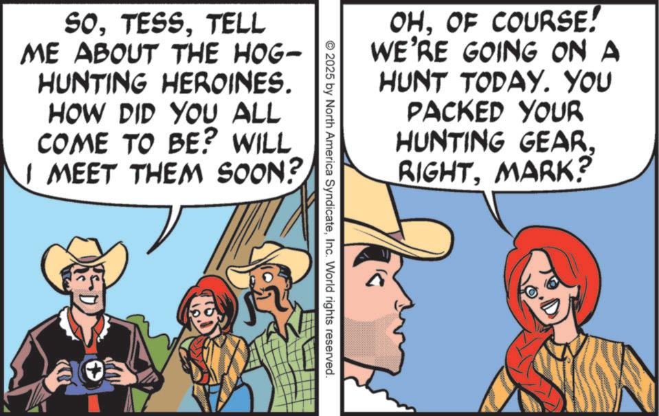 Humour OCR: OHOF COURSE! WE'RE GOING ON A HUNT TODAY. YOU PACKED YOUR HUNTING GEAR. RIGHT. MARK? SOTELL ME ABOUT THE HOG- HUNTING HEROINES. HOW DID YOU ALL COME TO BE? WILL I MEET THEM SOON? © 2025 by North America SyndicateInc. World rights reserved. OHOF COURSE ! WE'RE GOING ON A HUNT TODAY . YOU PACKED YOUR HUNTING GEAR . RIGHT . MARK ? SOTELL ME ABOUT THE HOG- HUNTING HEROINES . HOW DID YOU ALL COME TO BE ? WILL I MEET THEM SOON ? © 2025 by North America SyndicateInc. World rights reserved .
