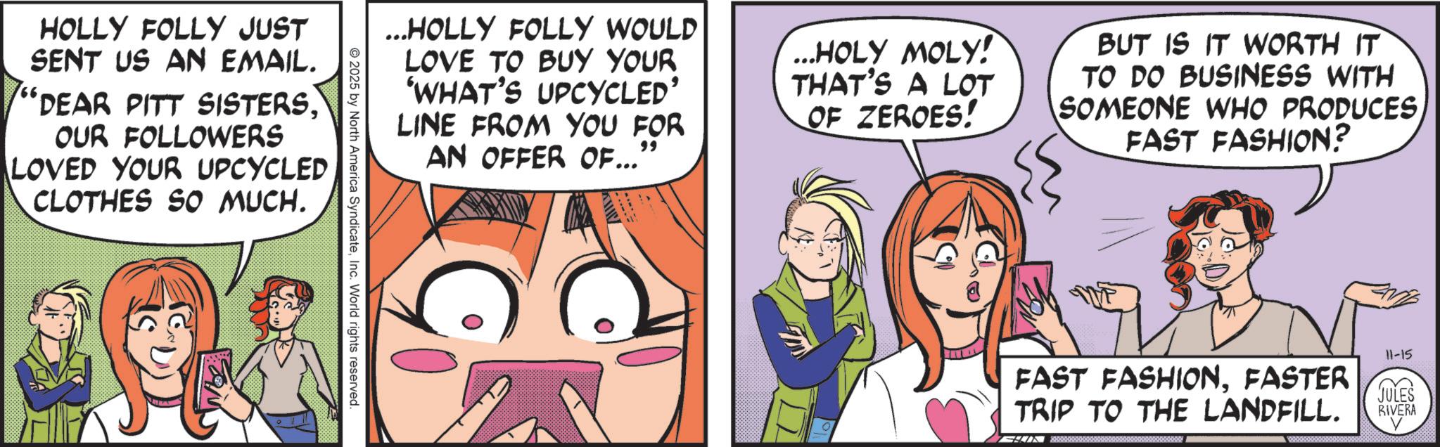 Animated cartoon OCR: HOLLY FOLLY JUST SENT US AN EMAIL. 'DEAR PITT SISTERSOUR FOLLOWERS LOVED YOUR UPCYCLED CLOTHES SO MUCH. ...HOLLY FOLLY WOULD LOVE TO BUY YOUR 'WHAT'S UPCYCLED' LINE FROM YOU FOR AN OFFER OF..." " ...HOLY MOLY! THAT'S A LOT OF ZEROES! BUT IS IT WORTH IT TO DO BUSINESS WITH SOMEONE WHO PRODUCES FAST FASHION? © 2025 by North America SyndicateInc. World rights reserved. ?? 11-15 FAST FASHIONFASTER TRIP TO THE LANDFILL. JULES RIVERA HOLLY FOLLY JUST SENT US AN EMAIL . ' DEAR PITT SISTERSOUR FOLLOWERS LOVED YOUR UPCYCLED CLOTHES SO MUCH . ... HOLLY FOLLY WOULD LOVE TO BUY YOUR ' WHAT'S UPCYCLED ' LINE FROM YOU FOR AN OFFER OF ... " " ... HOLY MOLY ! THAT'S A LOT OF ZEROES ! BUT IS IT WORTH IT TO DO BUSINESS WITH SOMEONE WHO PRODUCES FAST FASHION ? © 2025 by North America SyndicateInc. World rights reserved . ?? 11-15 FAST FASHIONFASTER TRIP TO THE LANDFILL . JULES RIVERA