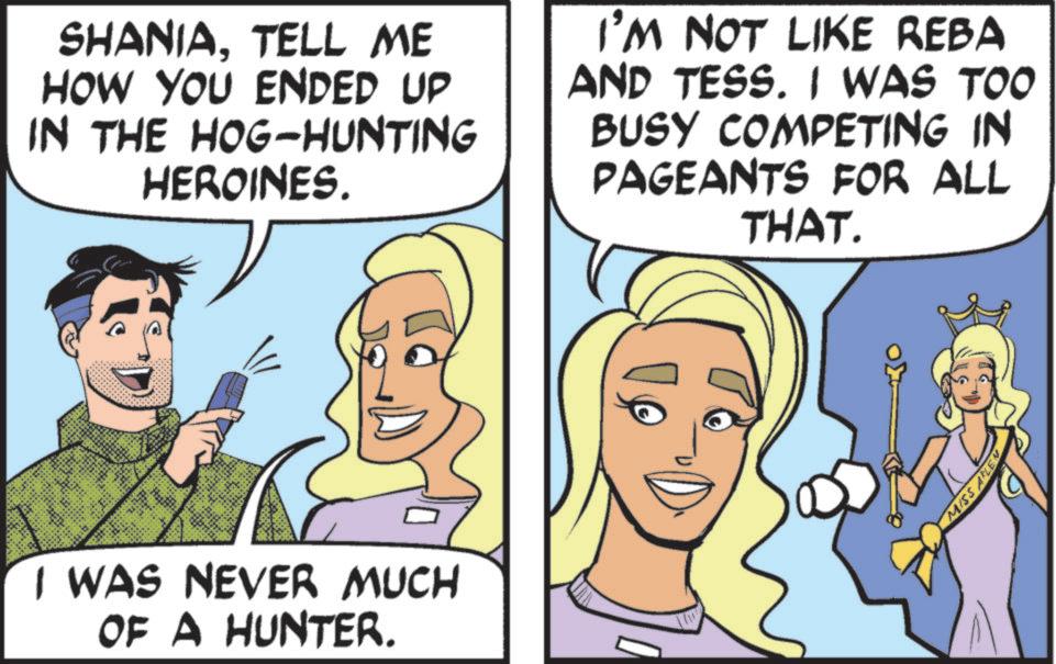 Animation OCR: SHANIATELL ME HOW YOU ENDED UP IN THE HOG-HUNTING HEROINES. I'M NOT LIKE REBA AND TESS. I WAS TOO BUSY COMPETING IN PAGEANTS FOR ALL THAT. I WAS NEVER MUCH OF A HUNTER. MISS ALEN SHANIATELL ME HOW YOU ENDED UP IN THE HOG - HUNTING HEROINES . I'M NOT LIKE REBA AND TESS . I WAS TOO BUSY COMPETING IN PAGEANTS FOR ALL THAT . I WAS NEVER MUCH OF A HUNTER . MISS ALEN