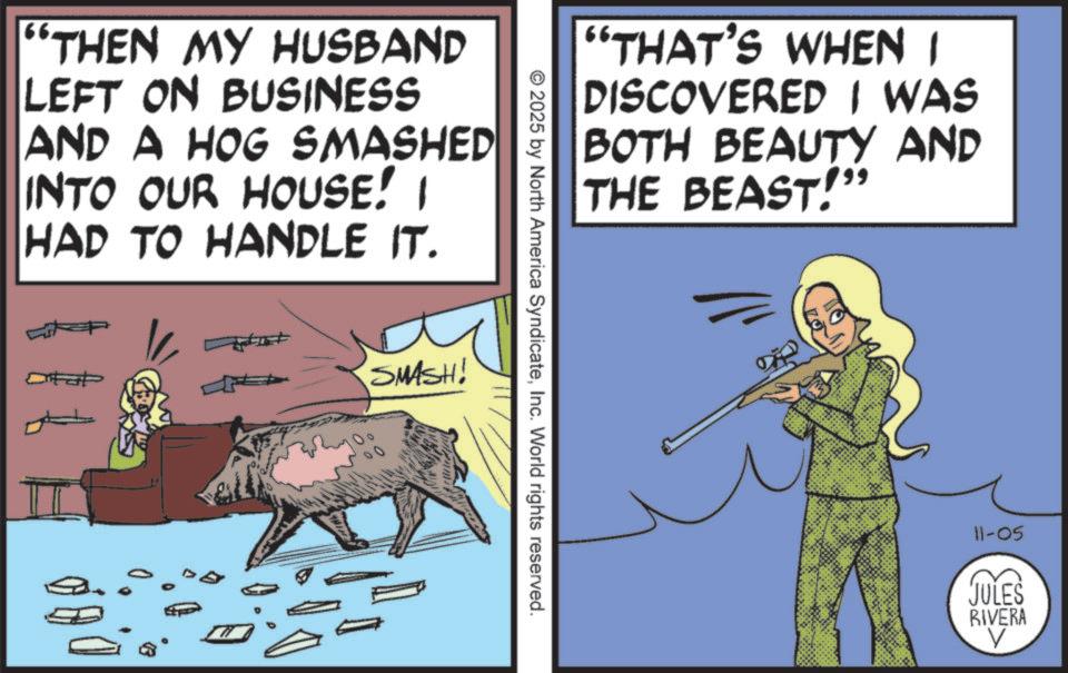 Comic book OCR: "THEN MY HUSBAND LEFT ON BUSINESS AND A HOG SMASHED INTO OUR HOUSE! I HAD TO HANDLE IT. SMASH! "THAT'S WHEN I DISCOVERED I WAS BOTH BEAUTY AND THE BEAST!" © 2025 by North America SyndicateInc. World rights reserved. 11-05 JULES RIVERA " THEN MY HUSBAND LEFT ON BUSINESS AND A HOG SMASHED INTO OUR HOUSE ! I HAD TO HANDLE IT . SMASH ! " THAT'S WHEN I DISCOVERED I WAS BOTH BEAUTY AND THE BEAST ! " © 2025 by North America SyndicateInc. World rights reserved . 11-05 JULES RIVERA