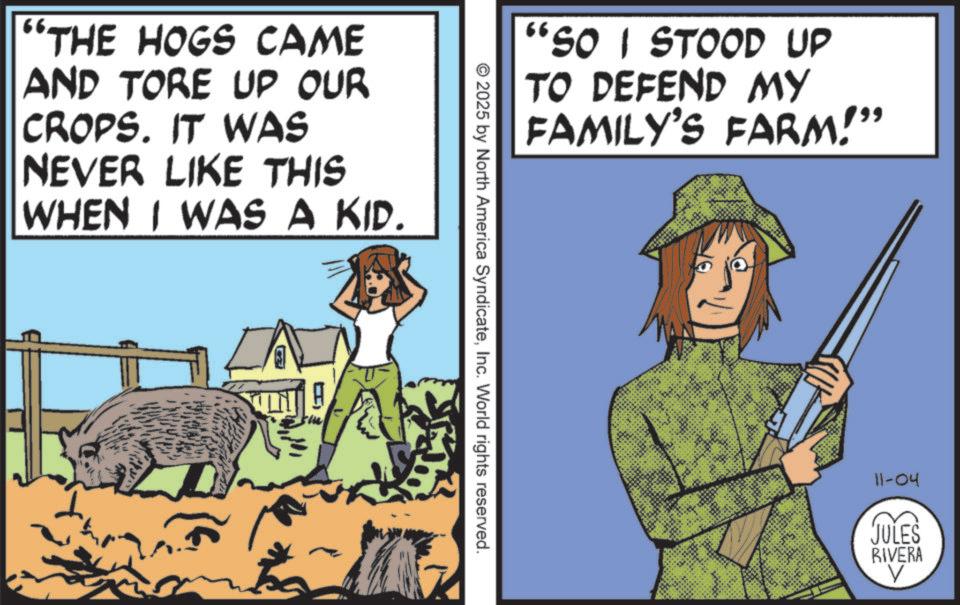 Fiction OCR: "THE HOGS CAME AND TORE UP OUR CROPS. IT WAS NEVER LIKE THIS WHEN I WAS A KID. "SO I STOOD UP TO DEFEND MY FAMILY'S FARM!" © 2025 by North America SyndicateInc. World rights reserved. 11-04 JULES RIVERA " THE HOGS CAME AND TORE UP OUR CROPS . IT WAS NEVER LIKE THIS WHEN I WAS A KID . " SO I STOOD UP TO DEFEND MY FAMILY'S FARM ! " © 2025 by North America SyndicateInc. World rights reserved . 11-04 JULES RIVERA