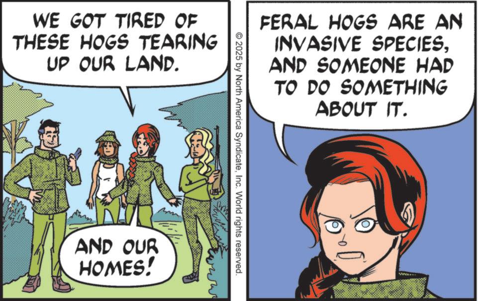 Publication OCR: WE GOT TIRED OF THESE HOGS TEARING UP OUR LAND. FERAL HOGS ARE AN INVASIVE SPECIESAND SOMEONE HAD TO DO SOMETHING ABOUT IT. © 2025 by North America SyndicateInc. World rights reserved. www AND OUR HOMES! WE GOT TIRED OF THESE HOGS TEARING UP OUR LAND . FERAL HOGS ARE AN INVASIVE SPECIESAND SOMEONE HAD TO DO SOMETHING ABOUT IT . © 2025 by North America SyndicateInc. World rights reserved . www AND OUR HOMES !