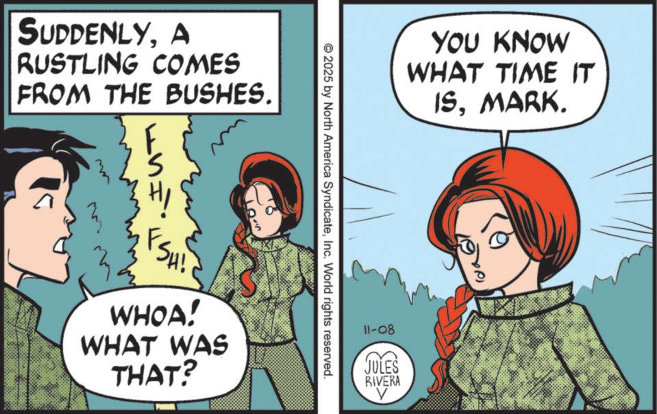 Pleased OCR: SUDDENLYA RUSTLING COMES FROM THE BUSHES. FSHI YOU KNOW WHAT TIME IT ISMARK. 2025 by North America SyndicateInc. World rights reserved. WHOA! WHAT WAS THAT? 11-08 JULES RIVERA V SUDDENLYA RUSTLING COMES FROM THE BUSHES . FSHI YOU KNOW WHAT TIME IT ISMARK . 2025 by North America SyndicateInc. World rights reserved . WHOA ! WHAT WAS THAT ? 11-08 JULES RIVERA V