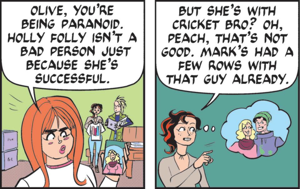 Publication OCR: OLIVEYOU'RE BEING PARANOID. HOLLY FOLLY ISN'T A BAD PERSON JUST BECAUSE SHE'S SUCCESSFUL. BUT SHE'S WITH CRICKET BRO? OH. PEACHTHAT'S NOT GOOD. MARK'S HAD A FEW ROWS WITH THAT GUY ALREADY. 3 OLIVEYOU'RE BEING PARANOID . HOLLY FOLLY ISN'T A BAD PERSON JUST BECAUSE SHE'S SUCCESSFUL . BUT SHE'S WITH CRICKET BRO ? OH . PEACHTHAT'S NOT GOOD . MARK'S HAD A FEW ROWS WITH THAT GUY ALREADY . 3