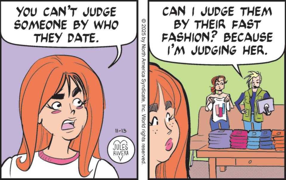 Happiness OCR: YOU CAN'T JUDGE SOMEONE BY WHO THEY DATE. CAN I JUDGE THEM BY THEIR FAST FASHION? BECAUSE I'M JUDGING HER. S © 2025 by North America SyndicateInc. World rights reserved. 11-13 JULES RIVERA YOU CAN'T JUDGE SOMEONE BY WHO THEY DATE . CAN I JUDGE THEM BY THEIR FAST FASHION ? BECAUSE I'M JUDGING HER . S © 2025 by North America SyndicateInc. World rights reserved . 11-13 JULES RIVERA