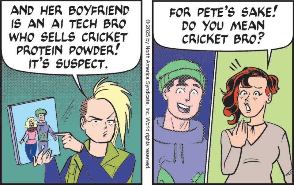 Animated cartoon OCR: FOR PETE'S SAKE! DO YOU MEAN CRICKET BRO? © 2025 by North America SyndicateInc. World rights reserved. AND HER BOYFRIEND IS AN AI TECH BRO WHO SELLS CRICKET PROTEIN POWDER! IT'S SUSPECT. '?? FOR PETE'S SAKE ! DO YOU MEAN CRICKET BRO ? © 2025 by North America SyndicateInc. World rights reserved . AND HER BOYFRIEND IS AN AI TECH BRO WHO SELLS CRICKET PROTEIN POWDER ! IT'S SUSPECT . ' ??