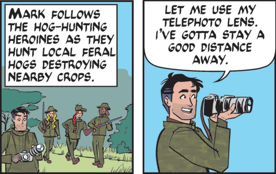 Photo caption OCR: MARK FOLLOWS THE HOG-HUNTING HEROINES AS THEY HUNT LOCAL FERAL HOGS DESTROYING NEARBY CROPS. LET ME USE MY TELEPHOTO LENS. I'VE GOTTA STAY A GOOD DISTANCE AWAY. ? HO MARK FOLLOWS THE HOG - HUNTING HEROINES AS THEY HUNT LOCAL FERAL HOGS DESTROYING NEARBY CROPS . LET ME USE MY TELEPHOTO LENS . I'VE GOTTA STAY A GOOD DISTANCE AWAY . ? HO