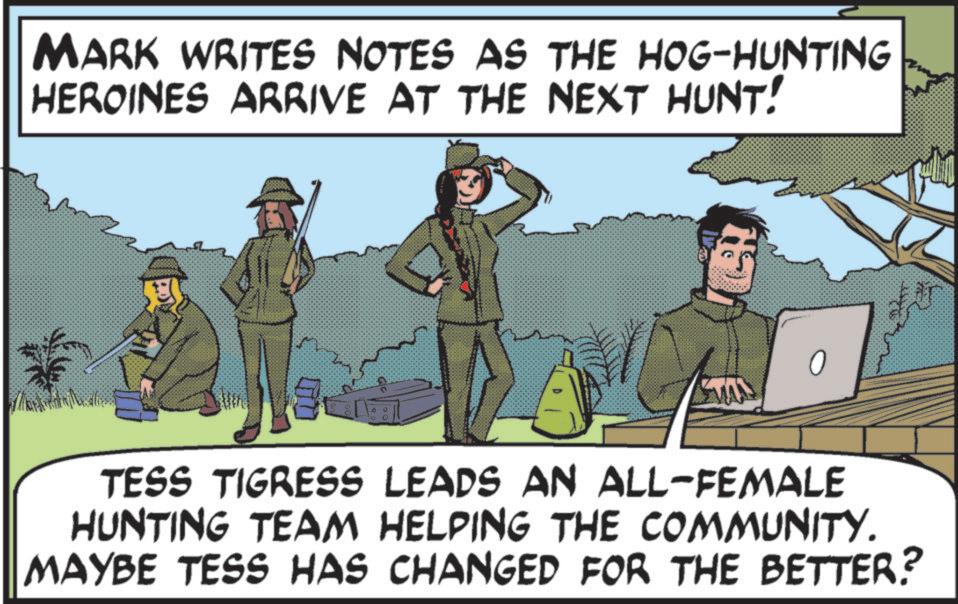 Fiction OCR: MARK WRITES NOTES AS THE HOG-HUNTING HEROINES ARRIVE AT THE NEXT HUNT! 0 TESS TIGRESS LEADS AN ALL-FEMALE HUNTING TEAM HELPING THE COMMUNITY. MAYBE TESS HAS CHANGED FOR THE BETTER? MARK WRITES NOTES AS THE HOG - HUNTING HEROINES ARRIVE AT THE NEXT HUNT ! 0 TESS TIGRESS LEADS AN ALL - FEMALE HUNTING TEAM HELPING THE COMMUNITY . MAYBE TESS HAS CHANGED FOR THE BETTER ?