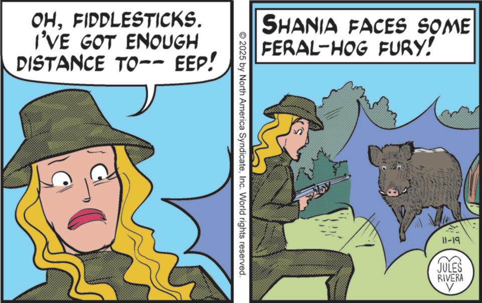 Costume Hat OCR: OHFIDDLESTICKS. I'VE GOT ENOUGH DISTANCE TO-- EEP! SHANIA FACES SOME FERAL-HOG FURY! © 2025 by North America SyndicateInc. World rights reserved. 11-19 JULES RIVERA V OHFIDDLESTICKS . I'VE GOT ENOUGH DISTANCE TO-- EEP ! SHANIA FACES SOME FERAL - HOG FURY ! © 2025 by North America SyndicateInc. World rights reserved . 11-19 JULES RIVERA V