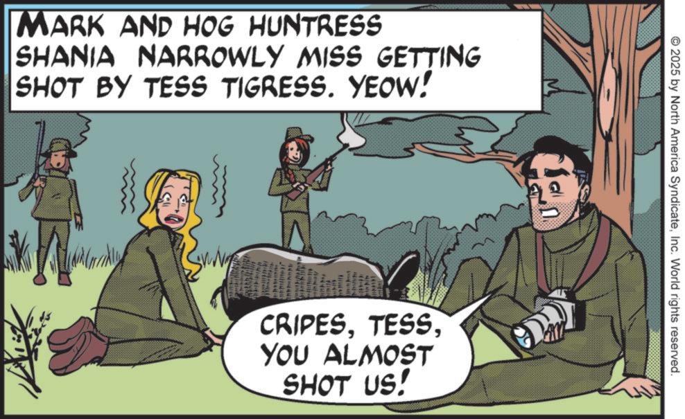 Fiction OCR: Mark and HOG HUNTRESS SHANIA NARROWLY MISS GETTING SHOT BY TESS TIGRESS. YEOW! CRIPESYOU ALMOST SHOT US! © 2025 by North America SyndicateInc. World rights reserved. Mark and HOG HUNTRESS SHANIA NARROWLY MISS GETTING SHOT BY TESS TIGRESS . YEOW ! CRIPESYOU ALMOST SHOT US ! © 2025 by North America SyndicateInc. World rights reserved .