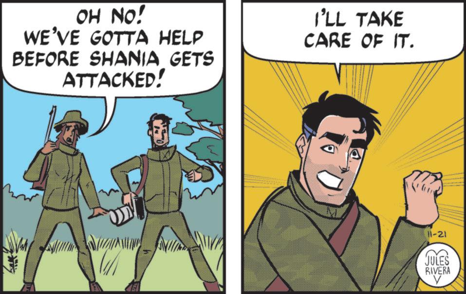 Publication OCR: OH NO! WE'VE GOTTA HELP BEFORE SHANIA GETS ATTACKED! I'LL TAKE CARE OF IT. 11-21 JULES RIVERA V OH NO ! WE'VE GOTTA HELP BEFORE SHANIA GETS ATTACKED ! I'LL TAKE CARE OF IT . 11-21 JULES RIVERA V