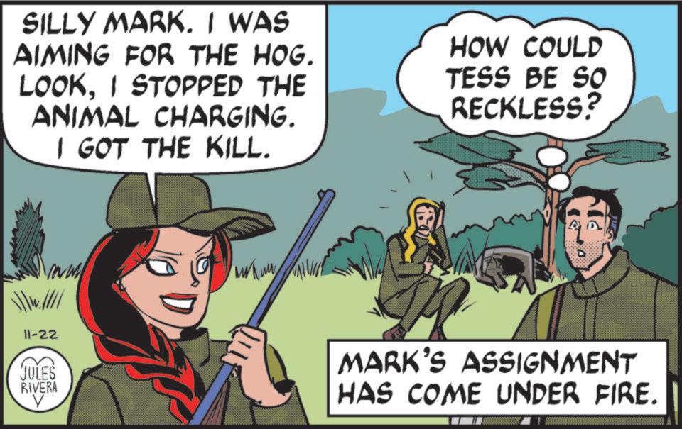 Fictional character OCR: SILLY MARK. I WAS AIMING FOR THE HOG. LOOKI STOPPED THE ANIMAL CHARGING. I GOT THE KILL. HOW COULD TESS BE So RECKLESS? 11-22 JULES RIVERA V MARK'S ASSIGNMENT HAS COME UNDER FIRE. SILLY MARK . I WAS AIMING FOR THE HOG . LOOKI STOPPED THE ANIMAL CHARGING . I GOT THE KILL . HOW COULD TESS BE So RECKLESS ? 11-22 JULES RIVERA V MARK'S ASSIGNMENT HAS COME UNDER FIRE .