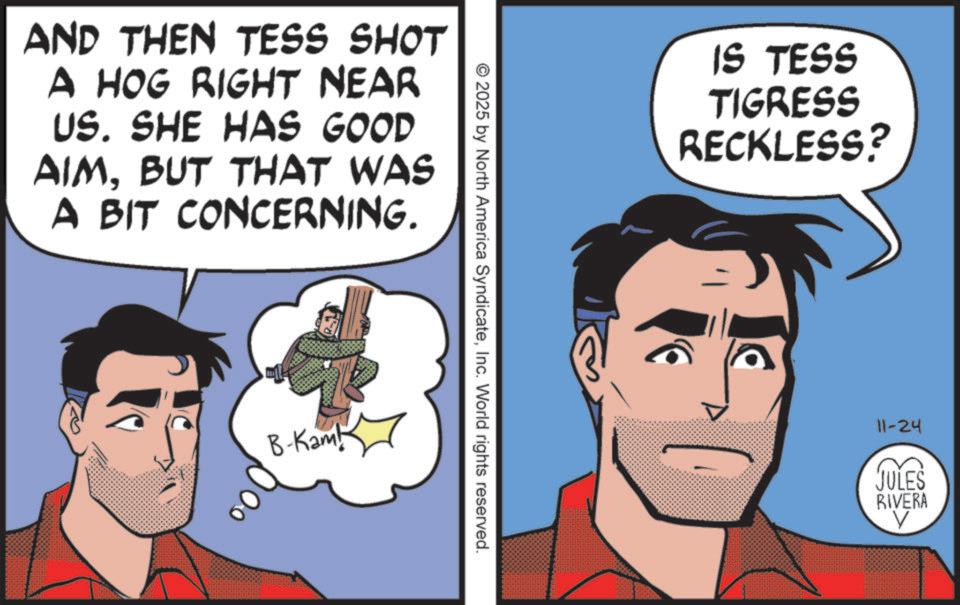 Animated cartoon OCR: AND THEN TESS SHOT A HOG RIGHT NEAR US. SHE HAS GOOD AIMBUT THAT WAS A BIT CONCERNING. ?? B-Kamb © 2025 by North America SyndicateInc. World rights reserved. IS TESS TIGRESS RECKLESS? 11-24 JULES RIVERA V AND THEN TESS SHOT A HOG RIGHT NEAR US . SHE HAS GOOD AIMBUT THAT WAS A BIT CONCERNING . ? ? B - Kamb © 2025 by North America SyndicateInc. World rights reserved . IS TESS TIGRESS RECKLESS ? 11-24 JULES RIVERA V