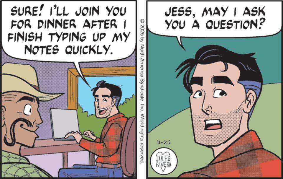 Pleased OCR: SURE! I'LL JOIN YOU FOR DINNER AFTER I FINISH TYPING UP MY NOTES QUICKLY. JESSMAY I ASK YOU A QUESTION? © 2025 by North America SyndicateInc. World rights reserved. 11-25 JULES RIVERA V SURE ! I'LL JOIN YOU FOR DINNER AFTER I FINISH TYPING UP MY NOTES QUICKLY . JESSMAY I ASK YOU A QUESTION ? © 2025 by North America SyndicateInc. World rights reserved . 11-25 JULES RIVERA V