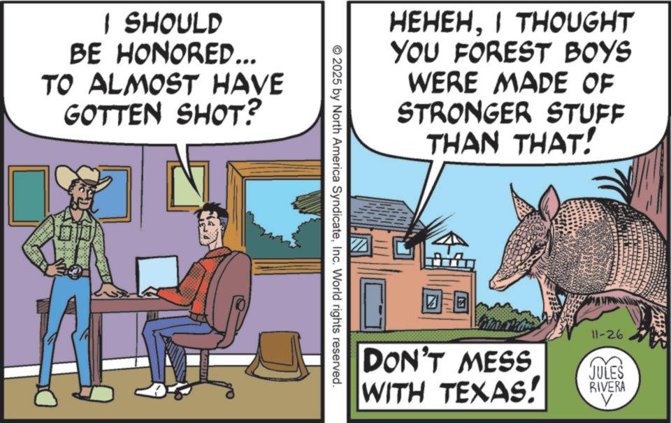 Animated cartoon OCR: I SHOULD BE HONORED... TO ALMOST HAVE GOTTEN SHOT? HEHEHI THOUGHT YOU FOREST BOYS WERE MADE OF STRONGER STUFF THAN THAT! © 2025 by North America SyndicateInc. World rights reserved. ? Z DON'T MESS WITH TEXAS! 11-26 JULES RIVERA V I SHOULD BE HONORED ... TO ALMOST HAVE GOTTEN SHOT ? HEHEHI THOUGHT YOU FOREST BOYS WERE MADE OF STRONGER STUFF THAN THAT ! © 2025 by North America SyndicateInc. World rights reserved . ? Z DON'T MESS WITH TEXAS ! 11-26 JULES RIVERA V