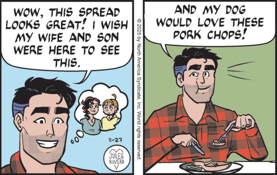 Publication OCR: WOWTHIS SPREAD LOOKS GREAT! I WISH MY WIFE AND SON WERE HERE TO SEE THIS. AND MY DOG WOULD LOVE THESE PORK CHOPS! 2025 by North America SyndicateInc. World rights reserved. 11-27 JULES RIVERA V WOWTHIS SPREAD LOOKS GREAT ! I WISH MY WIFE AND SON WERE HERE TO SEE THIS . AND MY DOG WOULD LOVE THESE PORK CHOPS ! 2025 by North America SyndicateInc. World rights reserved . 11-27 JULES RIVERA V