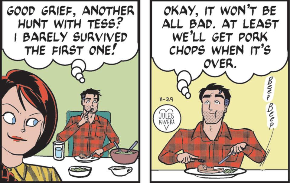 Animated cartoon OCR: GOOD GRIEFANOTHER HUNT WITH TESS? I BARELY SURVIVED THE FIRST ONE! OKAYIT WON'T BE ALL BAD. AT LEAST WE'LL GET PORK CHOPS WHEN IT'S OVER. 11-29 JULES RIVERA V 300a ?uva GOOD GRIEFANOTHER HUNT WITH TESS ? I BARELY SURVIVED THE FIRST ONE ! OKAYIT WON'T BE ALL BAD . AT LEAST WE'LL GET PORK CHOPS WHEN IT'S OVER . 11-29 JULES RIVERA V 300a ?uva