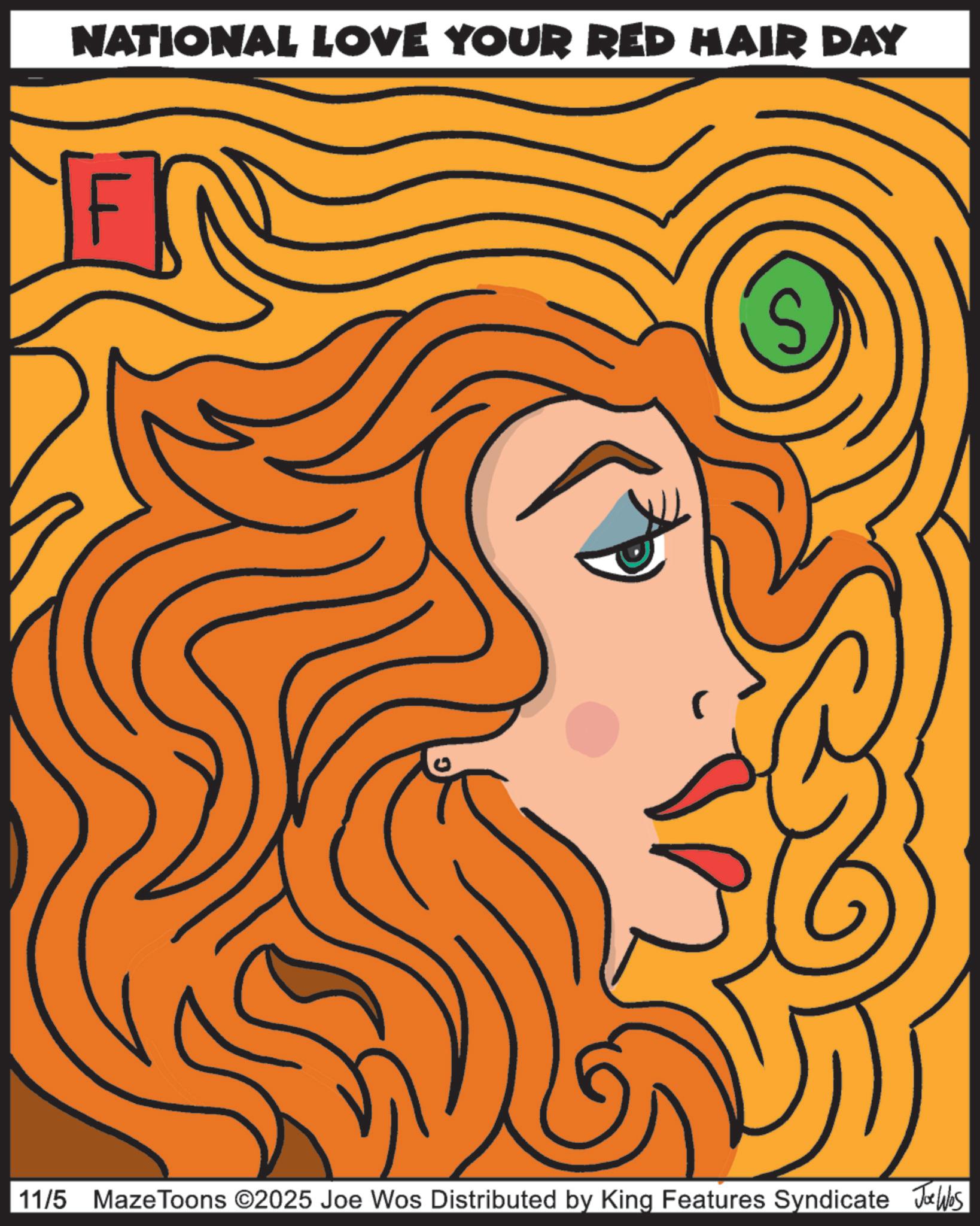 Modern art OCR: NATIONAL LOVE YOUR RED HAIR DAY S 11/5 MazeToons ©2025 Joe Wos Distributed by King Features Syndicate Joe Ws NATIONAL LOVE YOUR RED HAIR DAY S 11/5 MazeToons © 2025 Joe Wos Distributed by King Features Syndicate Joe Ws