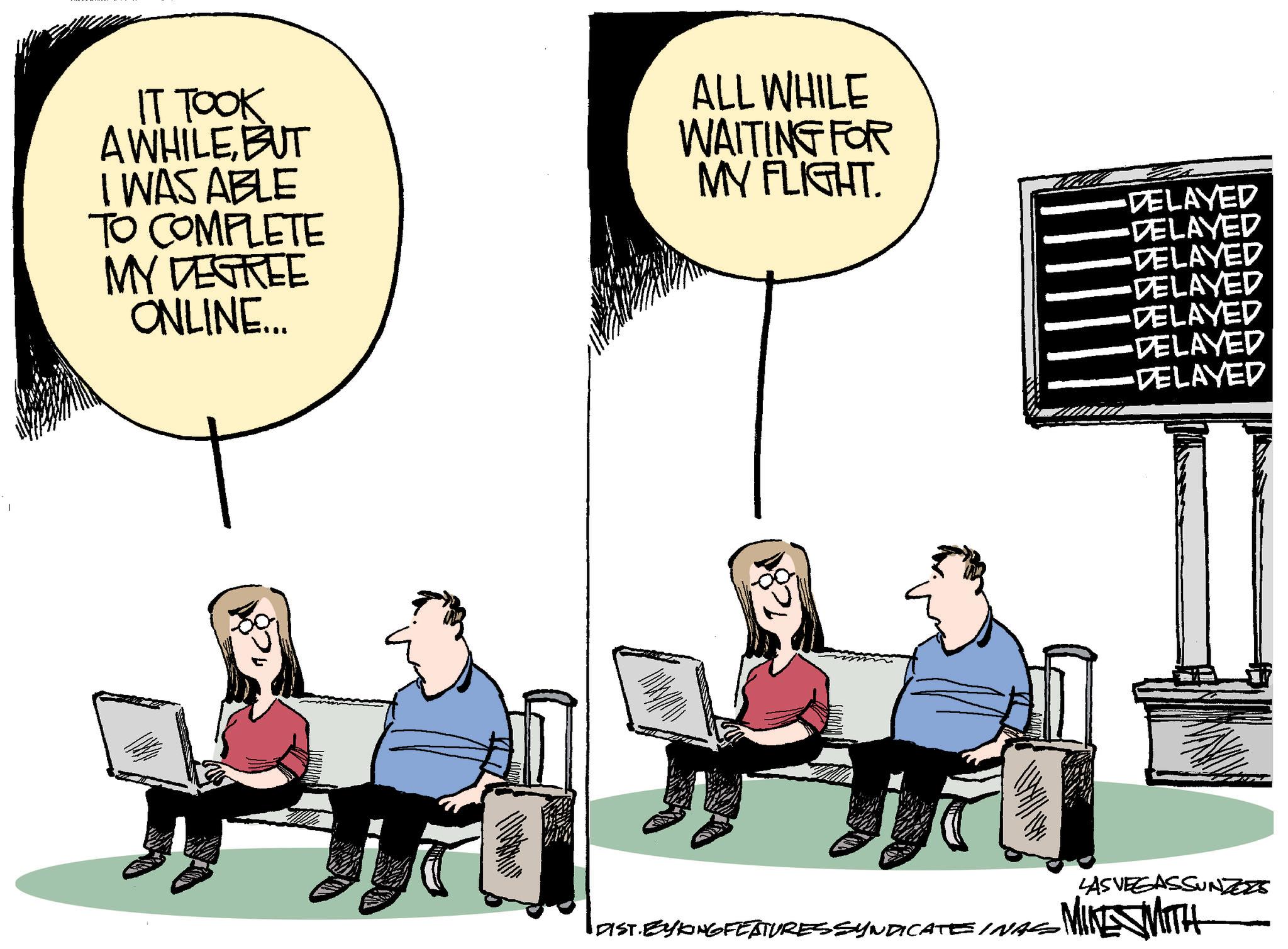 Photo caption OCR: IT TOOK A WHILEBUT I WAS ABLE TO COMPLETE MY DEGREE ONLINE.... ALL WHILE WAITING FOR MY FLIGHT. DELAYED DELAYED DELAYED DELAYED DELAYED DELAYED DELAYED DIST.EYKING FEATURES SYNDICATE INAS LAS VEGASSUNZZZS MIKE WITH IT TOOK A WHILEBUT I WAS ABLE TO COMPLETE MY DEGREE ONLINE .... ALL WHILE WAITING FOR MY FLIGHT . DELAYED DELAYED DELAYED DELAYED DELAYED DELAYED DELAYED DIST.EYKING FEATURES SYNDICATE INAS LAS VEGASSUNZZZS MIKE WITH