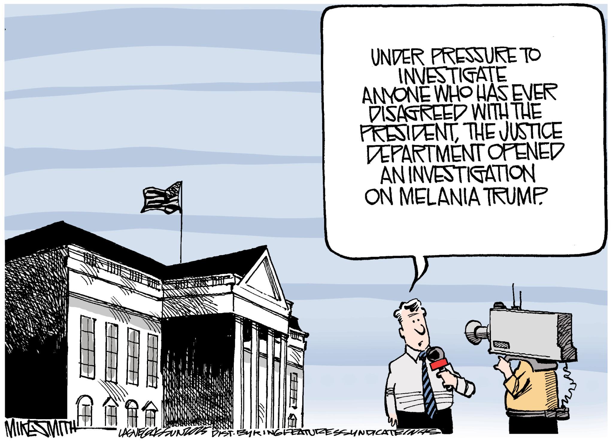 Animated cartoon OCR: UNDER PRESSURE TO INVESTIGATE ANYONE WHO HAS EVER DISAGREED WITH THE PRESIDENTTHE JUSTICE DEPARTMENT OPENED AN INVESTIGATION ON MELANIA TRUMP. MIKE SMITH BYKING FEATURES SYNDICATEINAS UNDER PRESSURE TO INVESTIGATE ANYONE WHO HAS EVER DISAGREED WITH THE PRESIDENTTHE JUSTICE DEPARTMENT OPENED AN INVESTIGATION ON MELANIA TRUMP . MIKE SMITH BYKING FEATURES SYNDICATEINAS
