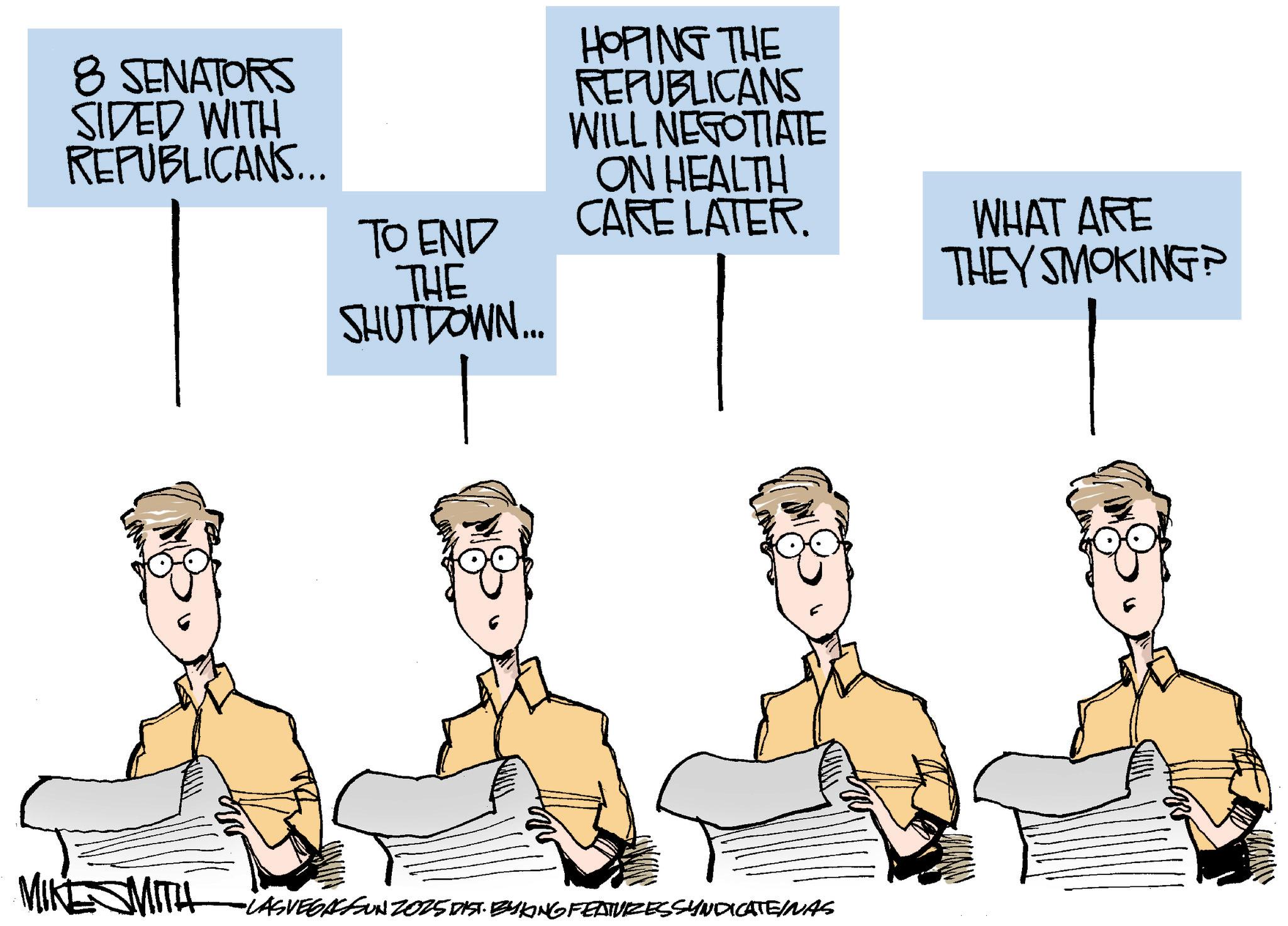 Animation OCR: 8 SENATORS SIDED WITH REPUBLICANS... TO END THE SHUTDOWN... HOPING THE REPUBLICANS WILL NEGOTIATE ON HEALTH CARE LATER. WHAT ARE THEY SMOKING? MIKE WITH LASVEGASSUN 2025 DIST. BYKONG FEATURES SYNDICATE/NAS 8 SENATORS SIDED WITH REPUBLICANS ... TO END THE SHUTDOWN ... HOPING THE REPUBLICANS WILL NEGOTIATE ON HEALTH CARE LATER . WHAT ARE THEY SMOKING ? MIKE WITH LASVEGASSUN 2025 DIST . BYKONG FEATURES SYNDICATE / NAS