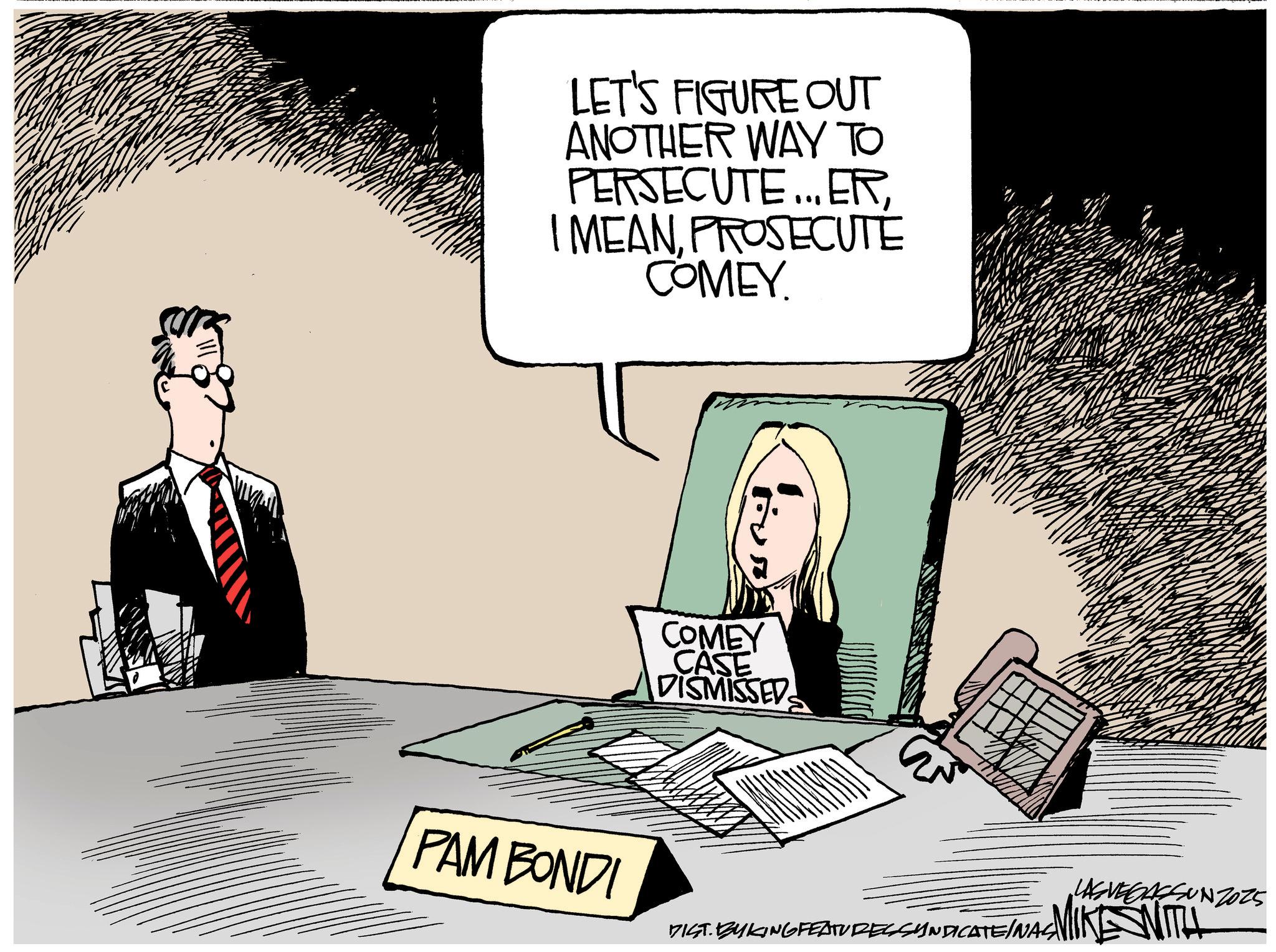 Photo caption OCR: LET'S FIGURE OUT ANOTHER WAY TO PERSECUTE... ERPROSECUTE COMEY. COMEY CASE DISMISSED PAM BONDI LAS VEGASSUNZ025 INA MIKE WITH DIST. BYKING FEATURES SYNDICATEINAS LET'S FIGURE OUT ANOTHER WAY TO PERSECUTE ... ERI MEANPROSECUTE COMEY . COMEY CASE DISMISSED PAM BONDI LAS VEGASSUNZ025 INA MIKE WITH DIST . BYKING FEATURES SYNDICATEINAS