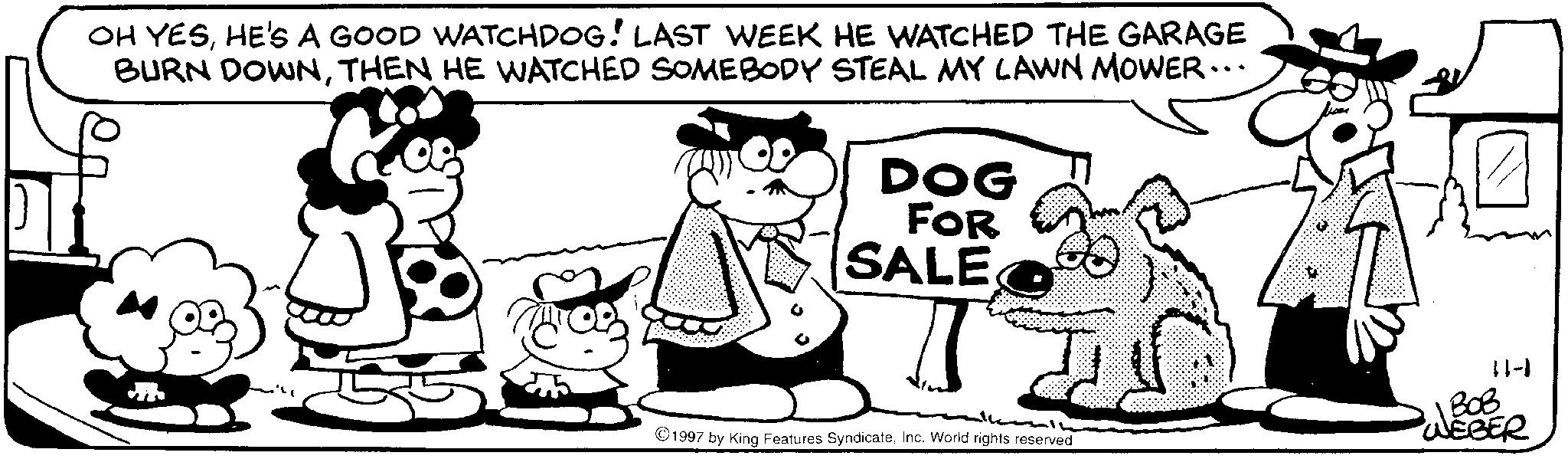 Fictional character OCR: OH YESHE'S A GOOD WATCHDOG! LAST WEEK HE WATCHED THE GARAGE BURN DOWNTHEN HE WATCHED SOMEBODY STEAL MY LAWN MOWER... DOG FOR SALE 1997 by King Features SyndicateInc. World rights reserved ??? 11-1 WEBER OH YESHE'S A GOOD WATCHDOG ! LAST WEEK HE WATCHED THE GARAGE BURN DOWNTHEN HE WATCHED SOMEBODY STEAL MY LAWN MOWER ... DOG FOR SALE 1997 by King Features SyndicateInc. World rights reserved ??? 11-1 WEBER