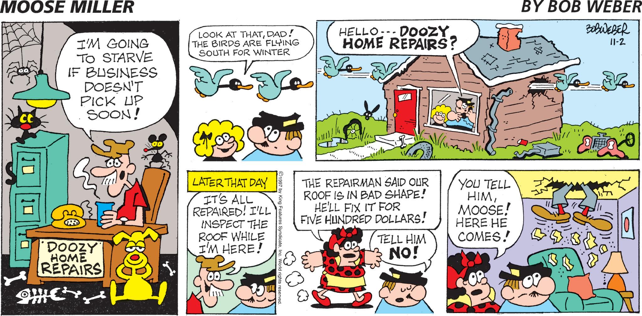 Pleased OCR: MOOSE MILLER CC I'M GOING TO STARVE IF BUSINESS DOESN'T PICK UP SOON! LOOK AT THATDAD! THE BIRDS ARE FLYING SOUTH FOR WINTER HELLO.. DOOZY HOME REPAIRS? Ve v BY BOB WEBER BOBWEBER 11-2 DOOZY HOME REPAIRS LATER THAT DAY IT'S ALL REPAIRED! I'LL INSPECT THE ROOF WHILE I'M HERE! THE REPAIRMAN SAID OUR ROOF IS IN BAD SHAPE! HE'LL FIX IT FOR FIVE HUNDRED DOLLARS! TELL HIM NO! YOU TELL HIMMOOSE! HERE HE COMES! ? Tull 1997 by King Features SyndicateInc. World rights reserved. MOOSE MILLER CC I'M GOING TO STARVE IF BUSINESS DOESN'T PICK UP SOON ! LOOK AT THATDAD ! THE BIRDS ARE FLYING SOUTH FOR WINTER HELLO .. DOOZY HOME REPAIRS ? Ve v BY BOB WEBER BOBWEBER 11-2 DOOZY HOME REPAIRS LATER THAT DAY IT'S ALL REPAIRED ! I'LL INSPECT THE ROOF WHILE I'M HERE ! THE REPAIRMAN SAID OUR ROOF IS IN BAD SHAPE ! HE'LL FIX IT FOR FIVE HUNDRED DOLLARS ! TELL HIM NO ! YOU TELL HIMMOOSE ! HERE HE COMES ! ? Tull 1997 by King Features SyndicateInc. World rights reserved .