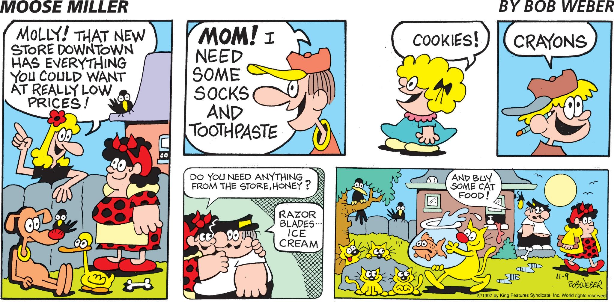 Publication OCR: MOOSE MILLER MOLLY! THAT NEW STORE DOWNTOWN HAS EVERYTHING YOU COULD WANT AT REALLY LOW PRICES! MOM! I NEED COOKIES! SOME SOCKS AND TOOTHPASTE DO YOU NEED ANYTHING FROM THE STOREHONEY? 00 RAZOR BLADES... ICE CREAM AND BUY SOME CAT FOOD! BY BOB WEBER CRAYONS TIB ?????? 11-9 BOSWEBER 1997 by King Features SyndicateInc. World rights reserved MOOSE MILLER MOLLY ! THAT NEW STORE DOWNTOWN HAS EVERYTHING YOU COULD WANT AT REALLY LOW PRICES ! MOM ! I NEED COOKIES ! SOME SOCKS AND TOOTHPASTE DO YOU NEED ANYTHING FROM THE STOREHONEY ? 00 RAZOR BLADES ... ICE CREAM AND BUY SOME CAT FOOD ! BY BOB WEBER CRAYONS TIB ?????? 11-9 BOSWEBER 1997 by King Features SyndicateInc. World rights reserved