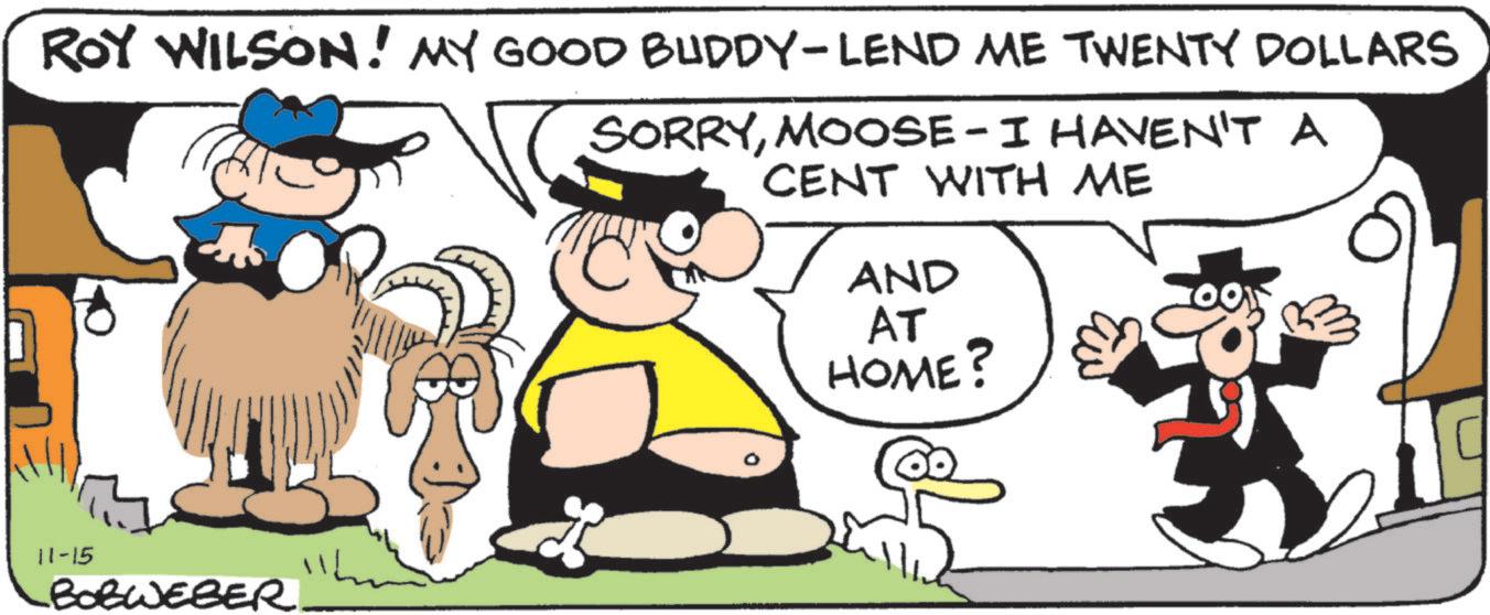 Humour OCR: ROY WILSON! MY GOOD BUDDY-LEND ME TWENTY DOLLARS SORRYMOOSE-I HAVEN'T A CENT WITH ME AND AT HOME? 11-15 BOBWEBER. ROY WILSON ! MY GOOD BUDDY - LEND ME TWENTY DOLLARS SORRYMOOSE - I HAVEN'T A CENT WITH ME AND AT HOME ? 11-15 BOBWEBER .
