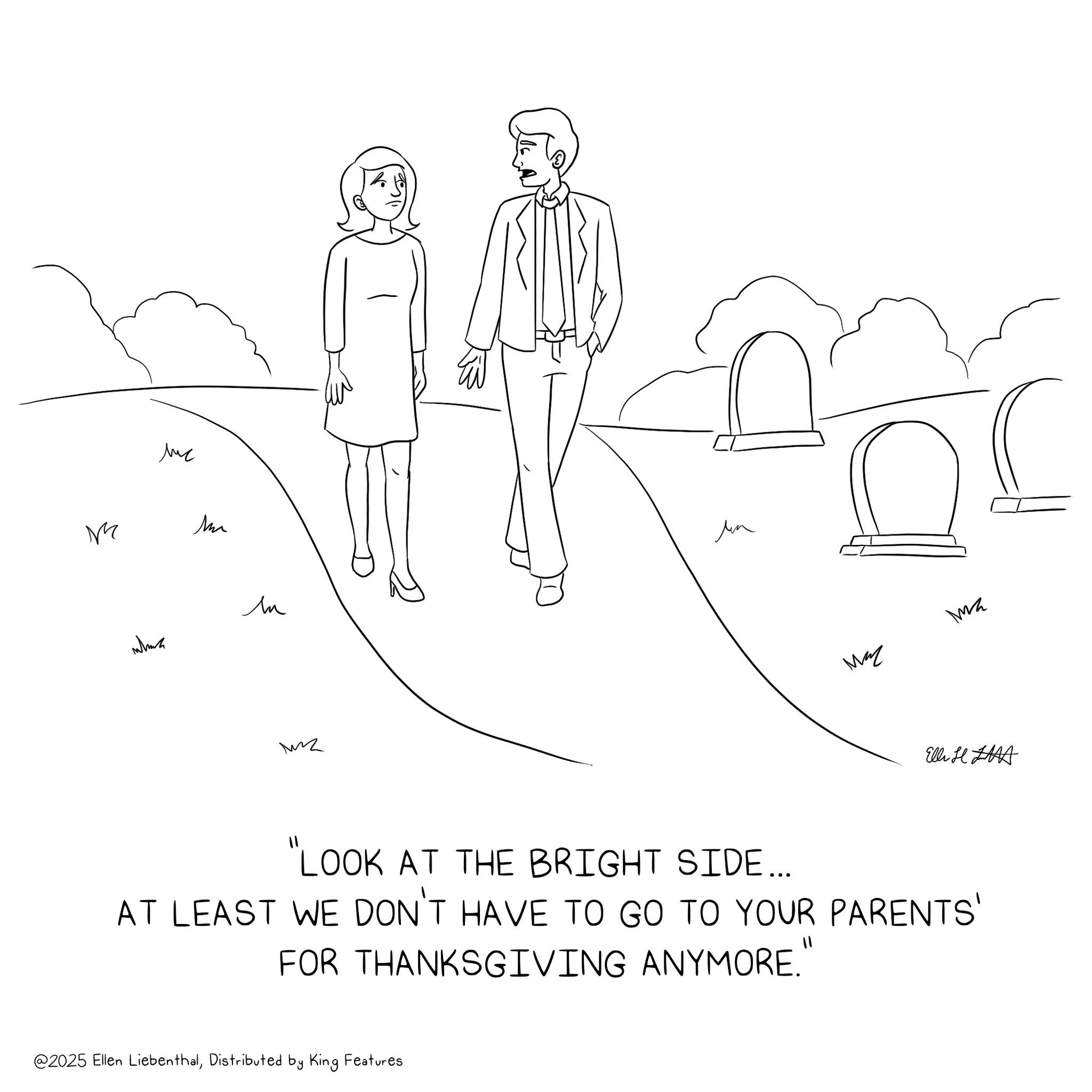 Happiness OCR: ? M Mu len which MZ Ma z Elli H "LOOK AT THE BRIGHT SIDE... AT LEAST WE DON'T HAVE TO GO TO YOUR PARENTS' FOR THANKSGIVING ANYMORE." @2025 Ellen LiebenthalDistributed by King Features ? M Mu len which MZ Ma z Elli H " LOOK AT THE BRIGHT SIDE ... AT LEAST WE DON'T HAVE TO GO TO YOUR PARENTS ' FOR THANKSGIVING ANYMORE . " @ 2025 Ellen LiebenthalDistributed by King Features