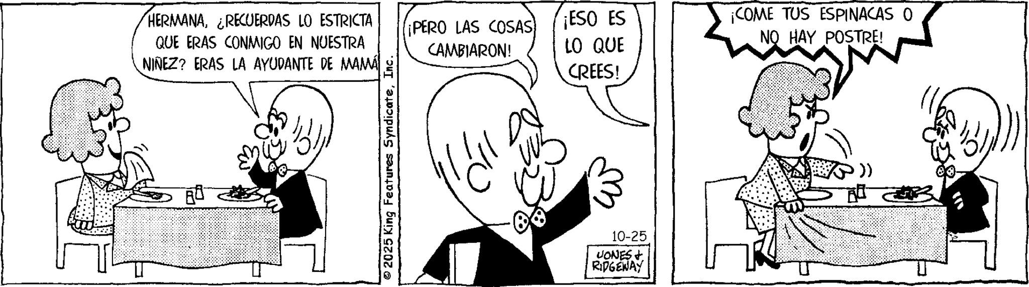 Pleased OCR: HERMANA¿RECUERDAS LO ESTRICTA QUE ERAS CONMIGO EN NUESTRA NIÑEZ? ERAS LA AYUDANTE DE MAMÁ © 2025 King Features SyndicateInc. ¡PERO LAS COSAS CAMBIARON! ¡ESO ES LO QUE ¡COME TUS ESPINACAS O NO HAY POSTRE! CREES! 10-25 UONES RIDGEWAY HERMANA¿ RECUERDAS LO ESTRICTA QUE ERAS CONMIGO EN NUESTRA NIÑEZ ? ERAS LA AYUDANTE DE MAMÁ © 2025 King Features SyndicateInc. ¡ PERO LAS COSAS CAMBIARON ! ¡ ESO ES LO QUE ¡ COME TUS ESPINACAS O NO HAY POSTRE ! CREES ! 10-25 UONES RIDGEWAY