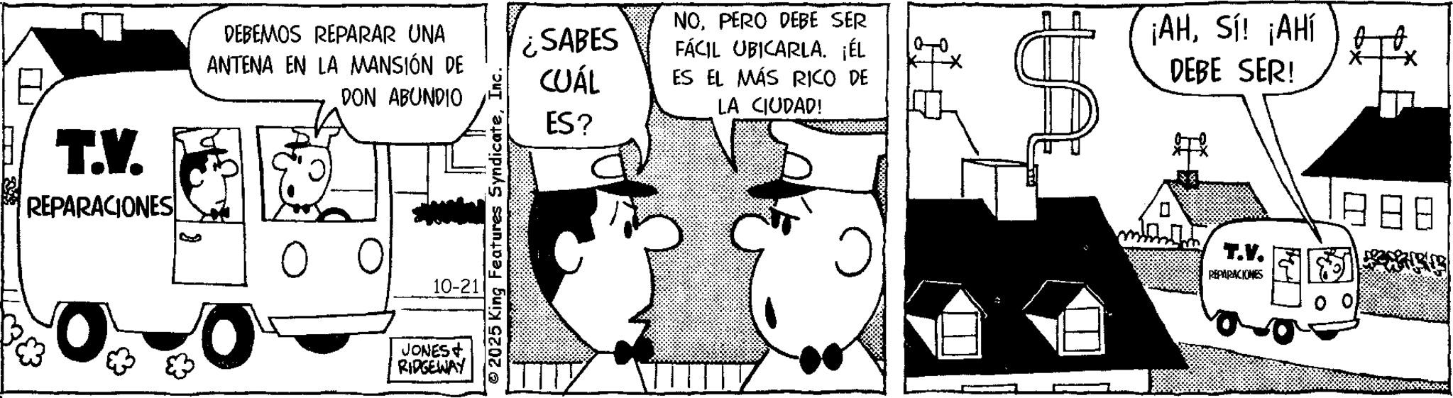 Fictional character OCR: ? T.V. REPARACIONES DEBEMOS REPARAR UNA ANTENA EN LA MANSIÓN DE DON ABUNDIO 10-21 JONES+ RIDGEWAY 2025 King Features SyndicateInc. ¿SABES CUÁL ES? NOPERO DEBE SER FÁCIL UBICARLA. ¡ÉL ES EL MÁS RICO DE LA CIUDAD! ¡AHSí! ¡AHÍ DEBE SER! T.V. REPARACIONES ? T.V. REPARACIONES DEBEMOS REPARAR UNA ANTENA EN LA MANSIÓN DE DON ABUNDIO 10-21 JONES + RIDGEWAY 2025 King Features SyndicateInc. ¿ SABES CUÁL ES ? NOPERO DEBE SER FÁCIL UBICARLA . ¡ ÉL ES EL MÁS RICO DE LA CIUDAD ! ¡ AHSí ! ¡ AHÍ DEBE SER ! T.V. REPARACIONES