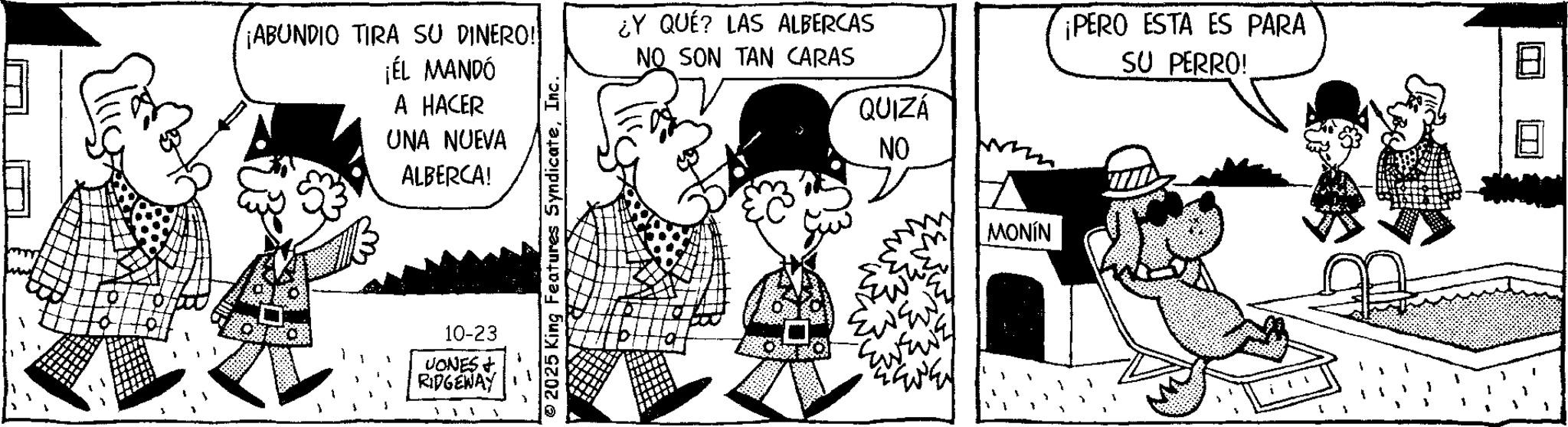 Interaction OCR: ¡ABUNDIO TIRA SU DINERO! ¡ÉL MANDÓ A HACER UNA NUEVA ALBERCA! 10-23 UONES & RIDGEWAY 2025 King Features SyndicateInc. ¿Y QUÉ? LAS ALBERCAS NO SON TAN CARAS QUIZÁ NO MONÍN ¡PERO ESTA ES PARA SU PERRO! ¡ ABUNDIO TIRA SU DINERO ! ¡ ÉL MANDÓ A HACER UNA NUEVA ALBERCA ! 10-23 UONES & RIDGEWAY 2025 King Features SyndicateInc. ¿ Y QUÉ ? LAS ALBERCAS NO SON TAN CARAS QUIZÁ NO MONÍN ¡ PERO ESTA ES PARA SU PERRO !