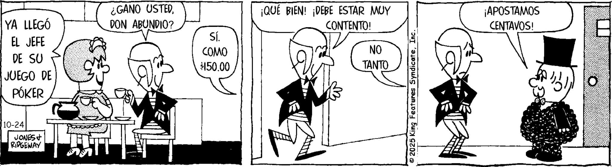 Animation OCR: ¿GANO USTED YA LLEGÓ EL JEFE DON ABUNDIO? Sí. ???? DE SU $150.00 JUEGO DE PÓKER 10-24 JONES RIDGEWAY ¡QUÉ BIEN! ¡DEBE ESTAR MUY CONTENTO! NO TANTO © 2025 King Features SyndicateInc. ¡APOSTAMOS CENTAVOS! o ¿ GANO USTED YA LLEGÓ EL JEFE DON ABUNDIO ? Sí . ???? DE SU $ 150.00 JUEGO DE PÓKER 10-24 JONES RIDGEWAY ¡ QUÉ BIEN ! ¡ DEBE ESTAR MUY CONTENTO ! NO TANTO © 2025 King Features SyndicateInc. ¡ APOSTAMOS CENTAVOS ! o