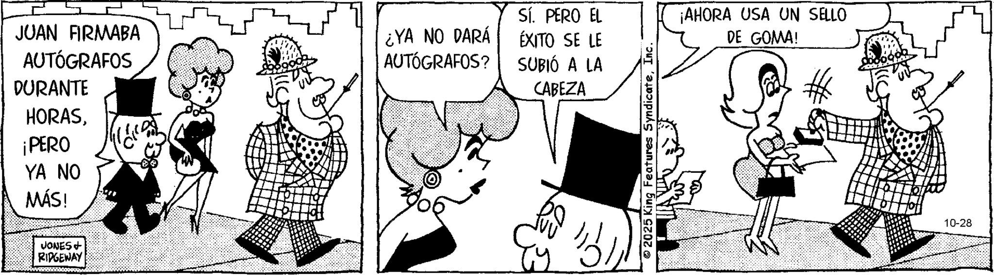 Comic book OCR: JUAN FIRMABA AUTÓGRAFOS DURANTE HORAS¡PERO YA NO MÁS! JONES + RIDGEWAY Sí. PERO EL ¿YA NO DARÁ AUTÓGRAFOS? ÉXITO SE LE SUBIÓ A LA CABEZA ?? © 2025 King Features SyndicateInc. ¡AHORA USA UN SELLO DE GOMA! 10-28 JUAN FIRMABA AUTÓGRAFOS DURANTE HORAS¡ PERO YA NO MÁS ! JONES + RIDGEWAY Sí . PERO EL ¿ YA NO DARÁ AUTÓGRAFOS ? ÉXITO SE LE SUBIÓ A LA CABEZA ?? © 2025 King Features SyndicateInc. ¡ AHORA USA UN SELLO DE GOMA ! 10-28
