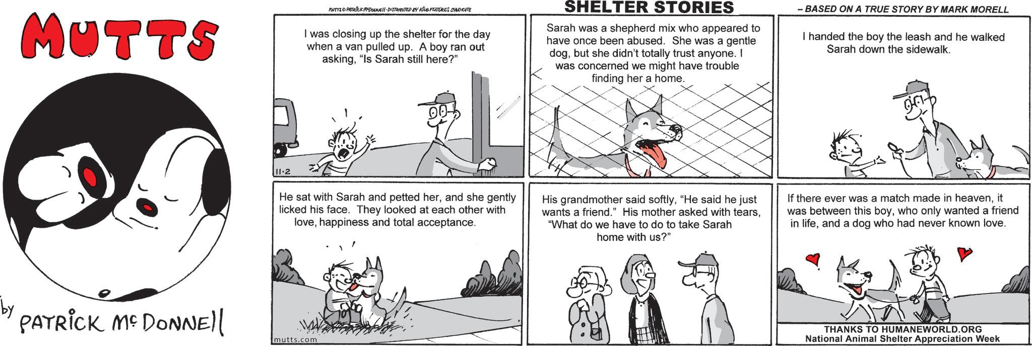 Comic book OCR: MUTTS MUTTS & PATRICK PFDOUNE DISTRIBUTED BY KING FEATURES SYNDICATE I was closing up the shelter for the day when a van pulled up. A boy ran out asking"Is Sarah still here?" SHELTER STORIES Sarah was a shepherd mix who appeared to have once been abused. She was a gentle dogbut she didn't totally trust anyone. I was concerned we might have trouble finding her a home. - BASED ON A TRUE STORY BY MARK MORELL I handed the boy the leash and he walked Sarah down the sidewalk. 11-2 00! He sat with Sarah and petted herand she gently licked his face. They looked at each other with lovehappiness and total acceptance. His grandmother said softly"He said he just wants a friend." His mother asked with tears"What do we have to do to take Sarah home with us?" If there ever was a match made in heavenit was between this boywho only wanted a friend in lifeand a dog who had never known love. by PATRICK ME DONNE mutts.com THANKS TO HUMANEWORLD.ORG National Animal Shelter Appreciation Week MUTTS MUTTS & PATRICK PFDOUNE DISTRIBUTED BY KING FEATURES SYNDICATE I was closing up the shelter for the day when a van pulled up . A boy ran out asking" Is Sarah still here ? " SHELTER STORIES Sarah was a shepherd mix who appeared to have once been abused . She was a gentle dogbut she didn't totally trust anyone . I was concerned we might have trouble finding her a home . - BASED ON A TRUE STORY BY MARK MORELL I handed the boy the leash and he walked Sarah down the sidewalk . 11-2 00 ! He sat with Sarah and petted herand she gently licked his face . They looked at each other with lovehappiness and total acceptance . His grandmother said softly" He said he just wants a friend . " His mother asked with tears" What do we have to do to take Sarah home with us ? " If there ever was a match made in heavenit was between this boywho only wanted a friend in lifeand a dog who had never known love . by PATRICK ME DONNE mutts.com THANKS TO HUMANEWORLD.ORG National Animal Shelter Appreciation Week