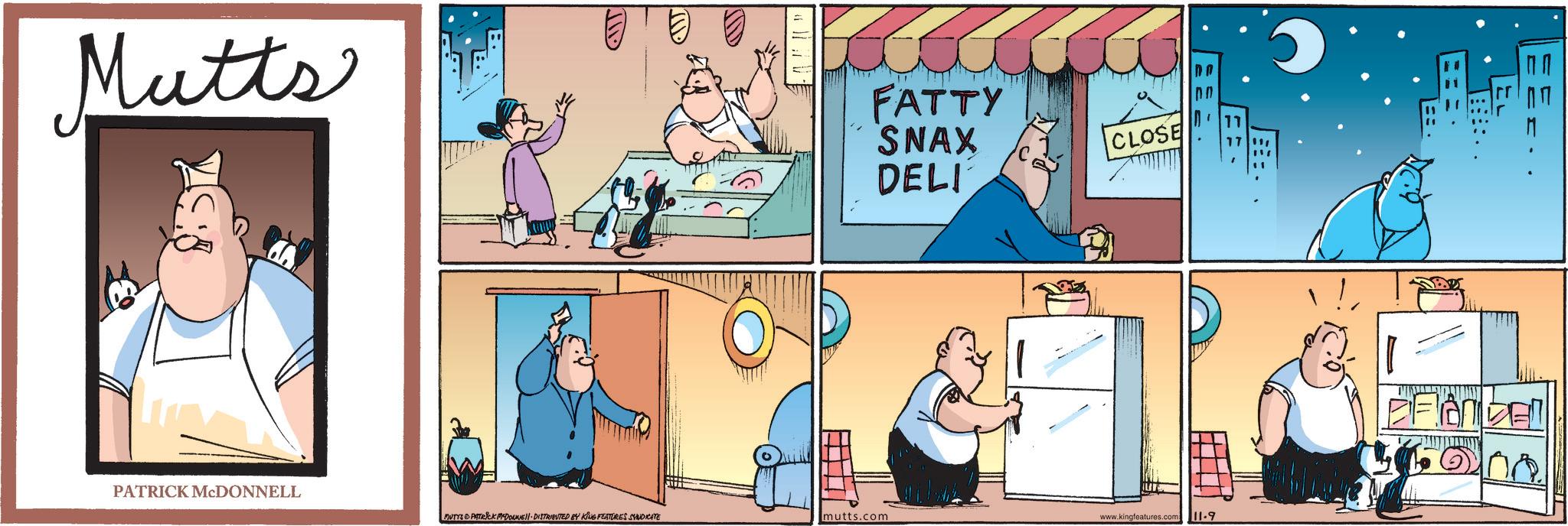 Fiction OCR: Mutts FATTY SNAX DELI CLOSE PATRICK MCDONNELL MUTYS PATRICK MEDOUNE DISTRIBUTED BY KING FEATURES SYNDICATE mutts.com www.kingfeatures.com 11-9 PFANDEL Mutts FATTY SNAX DELI CLOSE PATRICK MCDONNELL MUTYS PATRICK MEDOUNE DISTRIBUTED BY KING FEATURES SYNDICATE mutts.com www.kingfeatures.com 11-9 PFANDEL