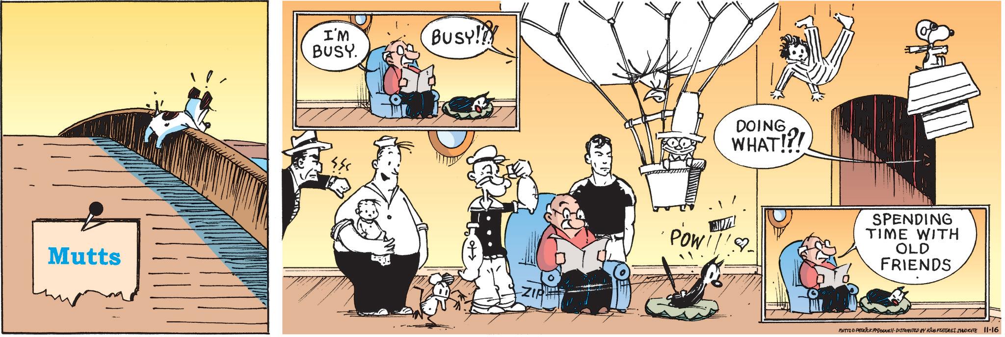 Fictional character OCR: I'M BUSY. Busy! Mutts ZIR POW DOING WHAT!?! SPENDING TIME WITH OLD FRIENDS MUTTS & PATRICK M-DOUNE DISTRIBUTED BY KING FEATURES SYNDICATE 11-16 I'M BUSY . Busy ! Mutts ZIR POW DOING WHAT ! ? ! SPENDING TIME WITH OLD FRIENDS MUTTS & PATRICK M - DOUNE DISTRIBUTED BY KING FEATURES SYNDICATE 11-16